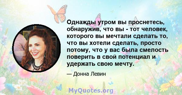 Однажды утром вы проснетесь, обнаружив, что вы - тот человек, которого вы мечтали сделать то, что вы хотели сделать, просто потому, что у вас была смелость поверить в свой потенциал и удержать свою мечту.