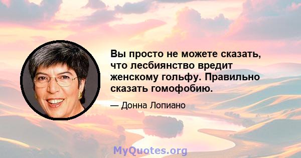 Вы просто не можете сказать, что лесбиянство вредит женскому гольфу. Правильно сказать гомофобию.