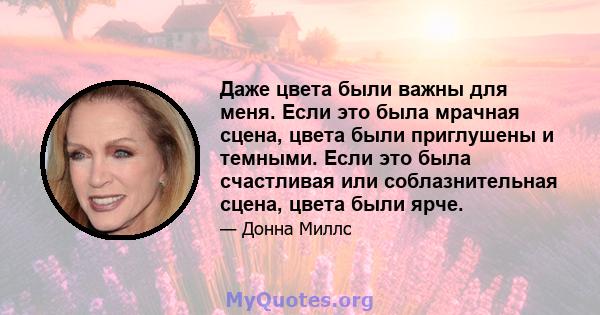 Даже цвета были важны для меня. Если это была мрачная сцена, цвета были приглушены и темными. Если это была счастливая или соблазнительная сцена, цвета были ярче.