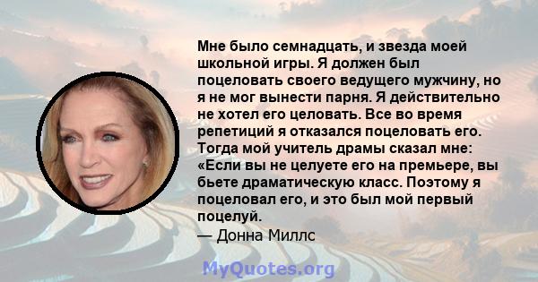 Мне было семнадцать, и звезда моей школьной игры. Я должен был поцеловать своего ведущего мужчину, но я не мог вынести парня. Я действительно не хотел его целовать. Все во время репетиций я отказался поцеловать его.