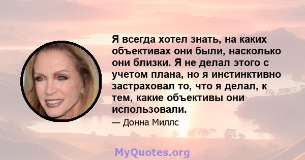 Я всегда хотел знать, на каких объективах они были, насколько они близки. Я не делал этого с учетом плана, но я инстинктивно застраховал то, что я делал, к тем, какие объективы они использовали.