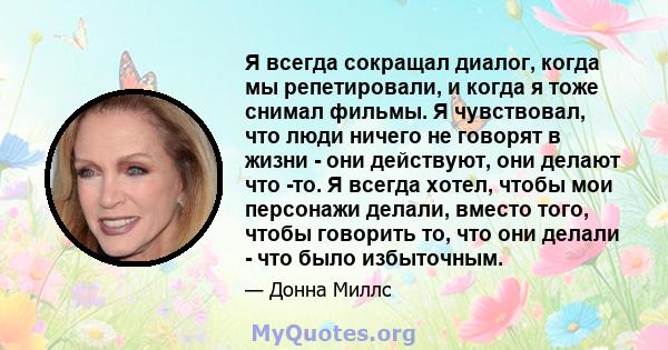 Я всегда сокращал диалог, когда мы репетировали, и когда я тоже снимал фильмы. Я чувствовал, что люди ничего не говорят в жизни - они действуют, они делают что -то. Я всегда хотел, чтобы мои персонажи делали, вместо