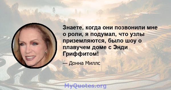 Знаете, когда они позвонили мне о роли, я подумал, что узлы приземляются, было шоу о плавучем доме с Энди Гриффитом!