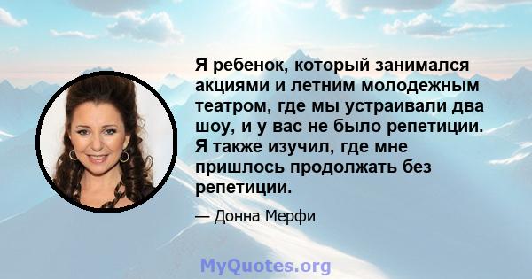 Я ребенок, который занимался акциями и летним молодежным театром, где мы устраивали два шоу, и у вас не было репетиции. Я также изучил, где мне пришлось продолжать без репетиции.