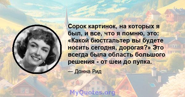 Сорок картинок, на которых я был, и все, что я помню, это: «Какой бюстгальтер вы будете носить сегодня, дорогая?» Это всегда была область большого решения - от шеи до пупка.