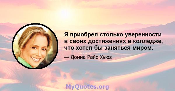 Я приобрел столько уверенности в своих достижениях в колледже, что хотел бы заняться миром.