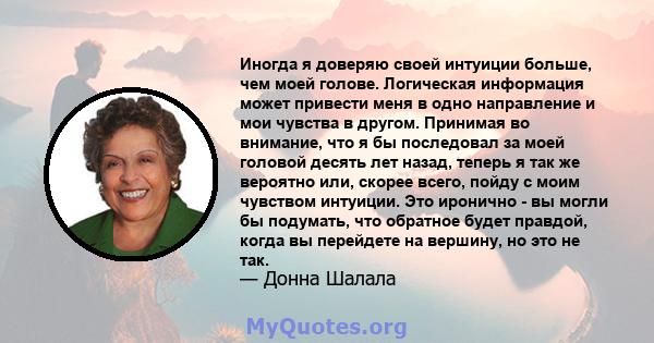 Иногда я доверяю своей интуиции больше, чем моей голове. Логическая информация может привести меня в одно направление и мои чувства в другом. Принимая во внимание, что я бы последовал за моей головой десять лет назад,