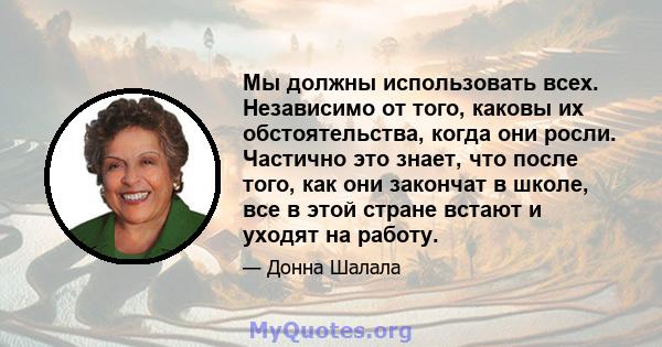 Мы должны использовать всех. Независимо от того, каковы их обстоятельства, когда они росли. Частично это знает, что после того, как они закончат в школе, все в этой стране встают и уходят на работу.