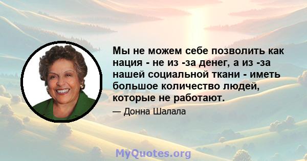 Мы не можем себе позволить как нация - не из -за денег, а из -за нашей социальной ткани - иметь большое количество людей, которые не работают.