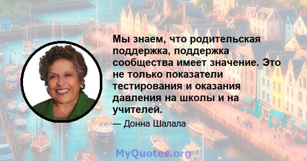 Мы знаем, что родительская поддержка, поддержка сообщества имеет значение. Это не только показатели тестирования и оказания давления на школы и на учителей.