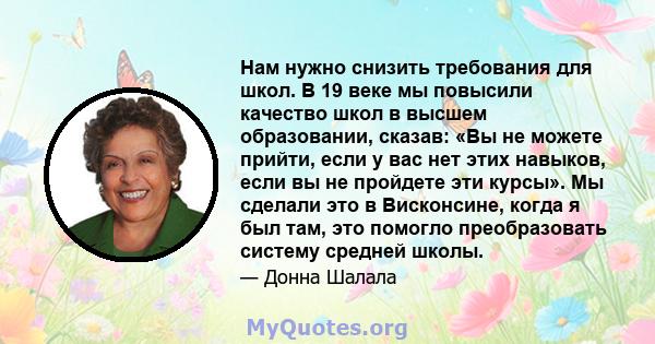 Нам нужно снизить требования для школ. В 19 веке мы повысили качество школ в высшем образовании, сказав: «Вы не можете прийти, если у вас нет этих навыков, если вы не пройдете эти курсы». Мы сделали это в Висконсине,