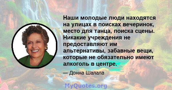 Наши молодые люди находятся на улицах в поисках вечеринок, место для танца, поиска сцены. Никакие учреждения не предоставляют им альтернативы, забавные вещи, которые не обязательно имеют алкоголь в центре.