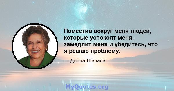 Поместив вокруг меня людей, которые успокоят меня, замедлит меня и убедитесь, что я решаю проблему.