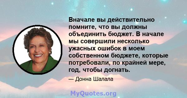 Вначале вы действительно помните, что вы должны объединить бюджет. В начале мы совершили несколько ужасных ошибок в моем собственном бюджете, которые потребовали, по крайней мере, год, чтобы догнать.