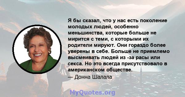 Я бы сказал, что у нас есть поколение молодых людей, особенно меньшинства, которые больше не мирится с теми, с которыми их родители мируют. Они гораздо более уверены в себе. Больше не приемлемо высмеивать людей из -за