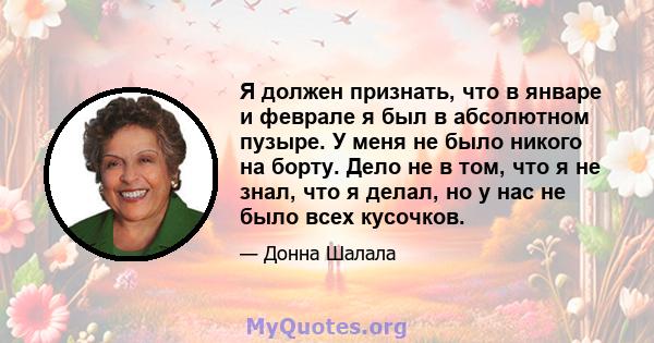 Я должен признать, что в январе и феврале я был в абсолютном пузыре. У меня не было никого на борту. Дело не в том, что я не знал, что я делал, но у нас не было всех кусочков.