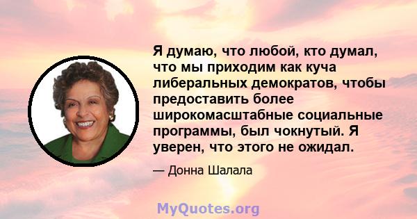 Я думаю, что любой, кто думал, что мы приходим как куча либеральных демократов, чтобы предоставить более широкомасштабные социальные программы, был чокнутый. Я уверен, что этого не ожидал.