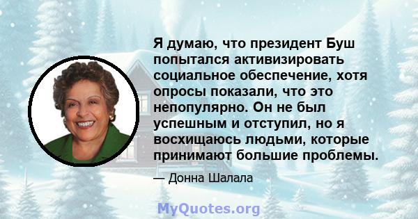 Я думаю, что президент Буш попытался активизировать социальное обеспечение, хотя опросы показали, что это непопулярно. Он не был успешным и отступил, но я восхищаюсь людьми, которые принимают большие проблемы.