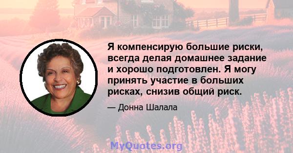 Я компенсирую большие риски, всегда делая домашнее задание и хорошо подготовлен. Я могу принять участие в больших рисках, снизив общий риск.