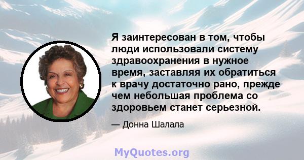 Я заинтересован в том, чтобы люди использовали систему здравоохранения в нужное время, заставляя их обратиться к врачу достаточно рано, прежде чем небольшая проблема со здоровьем станет серьезной.