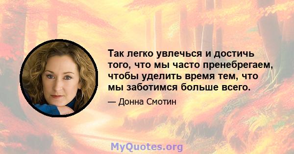 Так легко увлечься и достичь того, что мы часто пренебрегаем, чтобы уделить время тем, что мы заботимся больше всего.