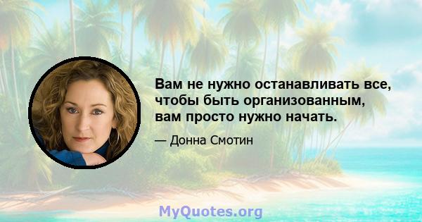 Вам не нужно останавливать все, чтобы быть организованным, вам просто нужно начать.