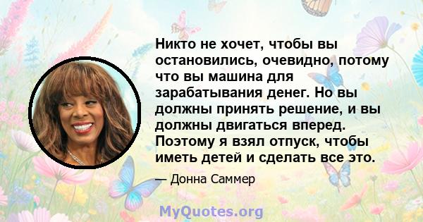 Никто не хочет, чтобы вы остановились, очевидно, потому что вы машина для зарабатывания денег. Но вы должны принять решение, и вы должны двигаться вперед. Поэтому я взял отпуск, чтобы иметь детей и сделать все это.