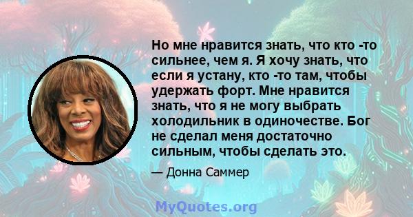 Но мне нравится знать, что кто -то сильнее, чем я. Я хочу знать, что если я устану, кто -то там, чтобы удержать форт. Мне нравится знать, что я не могу выбрать холодильник в одиночестве. Бог не сделал меня достаточно