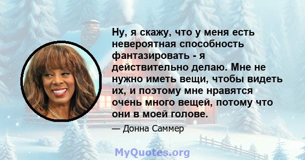 Ну, я скажу, что у меня есть невероятная способность фантазировать - я действительно делаю. Мне не нужно иметь вещи, чтобы видеть их, и поэтому мне нравятся очень много вещей, потому что они в моей голове.