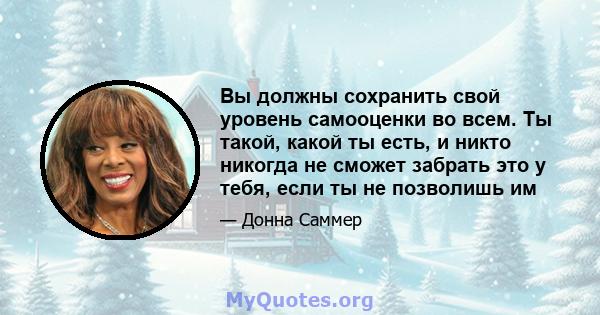 Вы должны сохранить свой уровень самооценки во всем. Ты такой, какой ты есть, и никто никогда не сможет забрать это у тебя, если ты не позволишь им