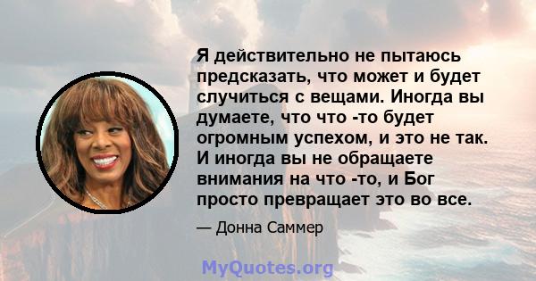 Я действительно не пытаюсь предсказать, что может и будет случиться с вещами. Иногда вы думаете, что что -то будет огромным успехом, и это не так. И иногда вы не обращаете внимания на что -то, и Бог просто превращает