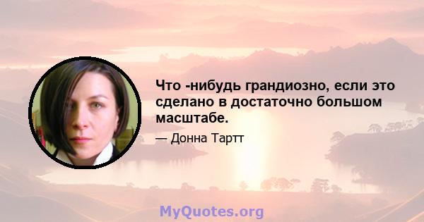 Что -нибудь грандиозно, если это сделано в достаточно большом масштабе.