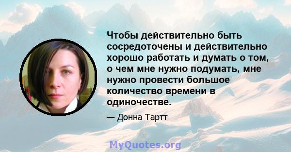 Чтобы действительно быть сосредоточены и действительно хорошо работать и думать о том, о чем мне нужно подумать, мне нужно провести большое количество времени в одиночестве.