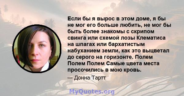 Если бы я вырос в этом доме, я бы не мог его больше любить, не мог бы быть более знакомы с скрипом свинга или схемой лозы Клематиса на шпагах или бархатистым набуханием земли, как это выцветал до серого на горизонте.