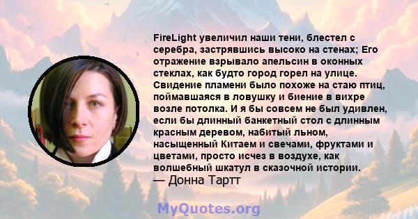 FireLight увеличил наши тени, блестел с серебра, застрявшись высоко на стенах; Его отражение взрывало апельсин в оконных стеклах, как будто город горел на улице. Свидение пламени было похоже на стаю птиц, поймавшаяся в