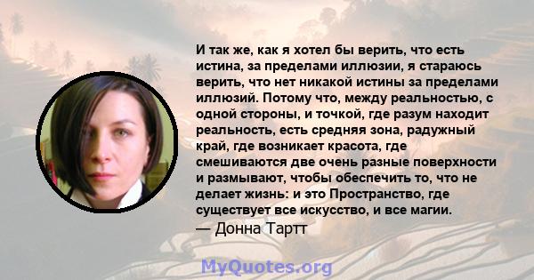 И так же, как я хотел бы верить, что есть истина, за пределами иллюзии, я стараюсь верить, что нет никакой истины за пределами иллюзий. Потому что, между реальностью, с одной стороны, и точкой, где разум находит