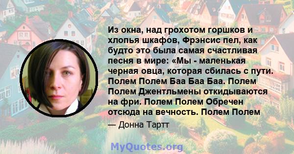 Из окна, над грохотом горшков и хлопья шкафов, Фрэнсис пел, как будто это была самая счастливая песня в мире: «Мы - маленькая черная овца, которая сбилась с пути. Полем Полем Баа Баа Баа. Полем Полем Джентльмены