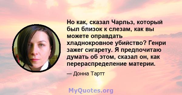 Но как, сказал Чарльз, который был близок к слезам, как вы можете оправдать хладнокровное убийство? Генри зажег сигарету. Я предпочитаю думать об этом, сказал он, как перераспределение материи.