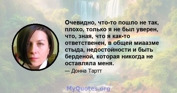 Очевидно, что-то пошло не так, плохо, только я не был уверен, что, зная, что я как-то ответственен, в общей миаазме стыда, недостойности и быть берденой, которая никогда не оставляла меня.