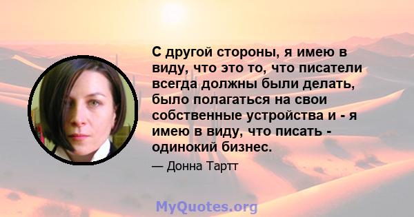 С другой стороны, я имею в виду, что это то, что писатели всегда должны были делать, было полагаться на свои собственные устройства и - я имею в виду, что писать - одинокий бизнес.