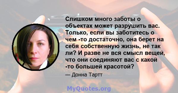 Слишком много заботы о объектах может разрушить вас. Только, если вы заботитесь о чем -то достаточно, она берет на себя собственную жизнь, не так ли? И разве не вся смысл вещей, что они соединяют вас с какой -то большей 