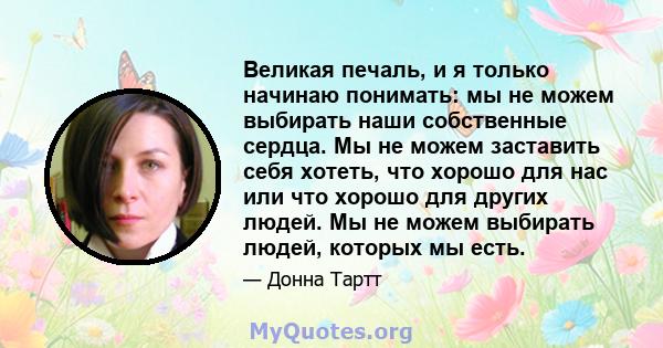 Великая печаль, и я только начинаю понимать: мы не можем выбирать наши собственные сердца. Мы не можем заставить себя хотеть, что хорошо для нас или что хорошо для других людей. Мы не можем выбирать людей, которых мы