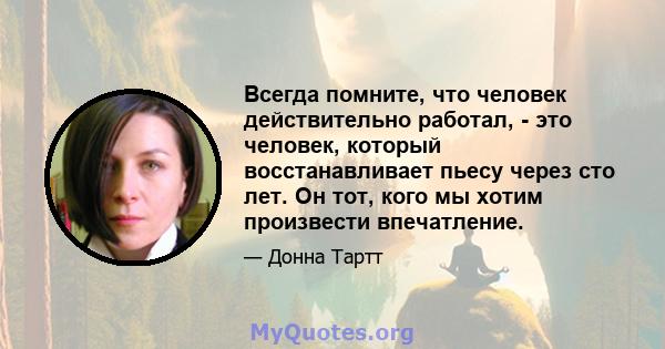 Всегда помните, что человек действительно работал, - это человек, который восстанавливает пьесу через сто лет. Он тот, кого мы хотим произвести впечатление.