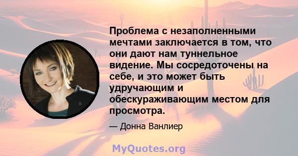 Проблема с незаполненными мечтами заключается в том, что они дают нам туннельное видение. Мы сосредоточены на себе, и это может быть удручающим и обескураживающим местом для просмотра.