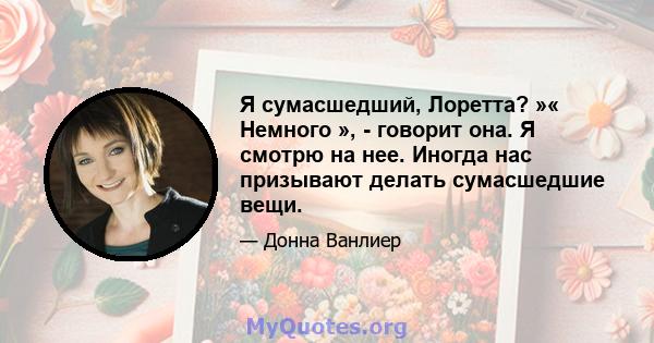 Я сумасшедший, Лоретта? »« Немного », - говорит она. Я смотрю на нее. Иногда нас призывают делать сумасшедшие вещи.