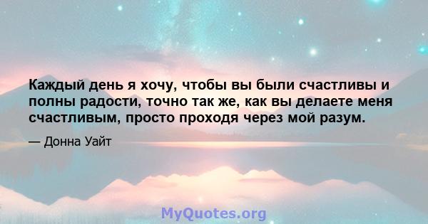 Каждый день я хочу, чтобы вы были счастливы и полны радости, точно так же, как вы делаете меня счастливым, просто проходя через мой разум.