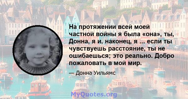 На протяжении всей моей частной войны я была «она», ты, Донна, я и, наконец, я ... если ты чувствуешь расстояние, ты не ошибаешься; это реально. Добро пожаловать в мой мир.