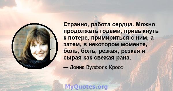 Странно, работа сердца. Можно продолжать годами, привыкнуть к потере, примириться с ним, а затем, в некотором моменте, боль, боль, резкая, резкая и сырая как свежая рана.