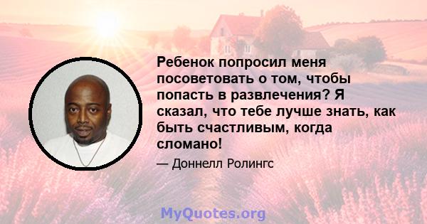 Ребенок попросил меня посоветовать о том, чтобы попасть в развлечения? Я сказал, что тебе лучше знать, как быть счастливым, когда сломано!