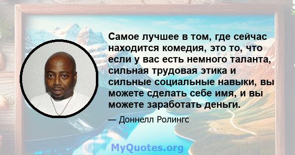 Самое лучшее в том, где сейчас находится комедия, это то, что если у вас есть немного таланта, сильная трудовая этика и сильные социальные навыки, вы можете сделать себе имя, и вы можете заработать деньги.